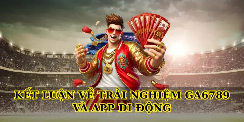 Kết luận về trải nghiệm Ga6789 và app di động